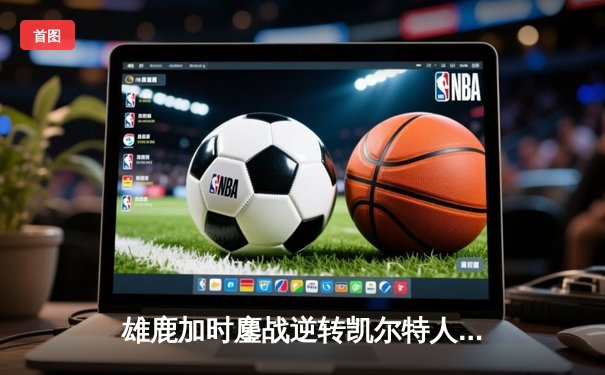 雄鹿加时鏖战逆转凯尔特人，字母哥44分捍卫主场